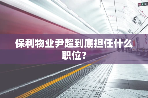 保利物业尹超到底担任什么职位？