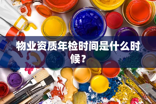 物业资质年检时间是什么时候？