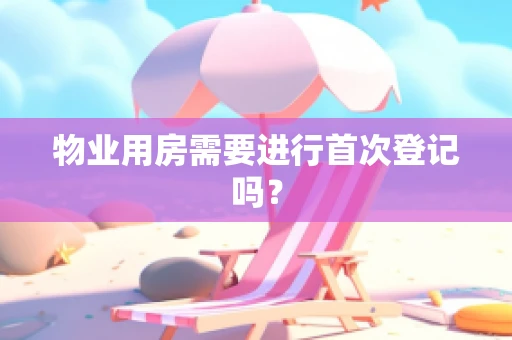 物业用房需要进行首次登记吗？